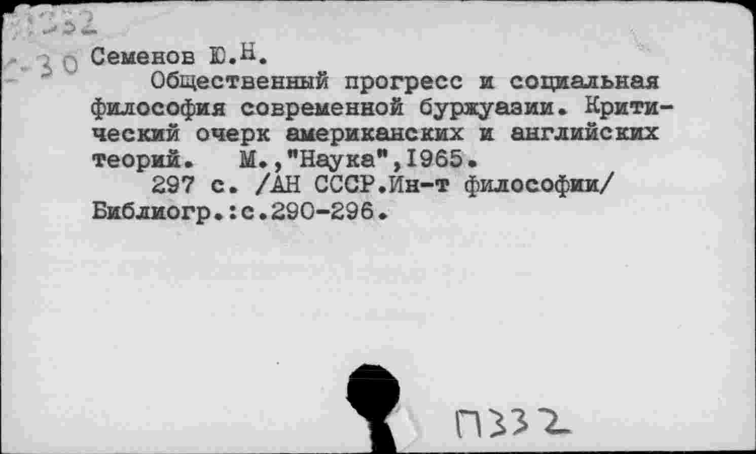 ﻿Семенов Ю.Н.
Общественный прогресс и социальная философия современной буржуазии. Крити ческий очерк американских и английских теорий. М.,"Наука”,1965.
297 с. /АН СССР.Ин-т философии/ Библиогр.:с.290-296♦